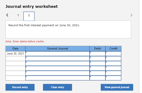 Journal entry worksheet 2 Record the first interest payment on June 30, 2021. Note: Enter debits before credits. General Jour