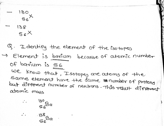 – 130 56% 138 - 56X 9. Identify the element of the isotopes Element is berrium because of atomic number of barium is s6 we kn