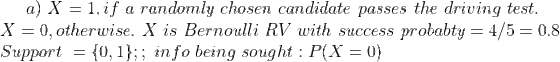 a) \ X = 1, if\ a\ randomly\ chosen\ candidate\ passes\ the\ driving\ test. \\ X = 0, otherwise. \ X\ is\ Bernoulli\ RV\ with\ success\ probabty= 4/5= 0.8 \\ Support\ = \{0,1\} ; ; \ info\ being\ sought : P(X=0) \\ \\