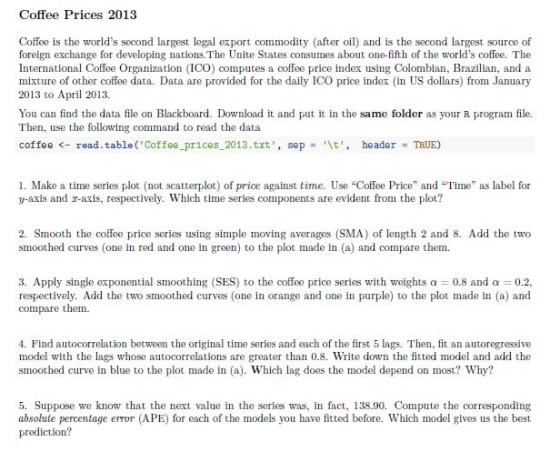 Coffee Prices 2013 Coffee is the worlds second largest legal export commodity (after oil) and is the second largest source of foreign exchange for developing nations.The Unite States consumes about one-fifth of the worlds coffee. The International Coffee Organization (ICO) computes a coffee price index using Colombian, Brazilian, and a mixture of other coffee data. Data are provided for the daily ICO price index (in US dollars) from January 2013 to April 2013. You can find the data file on Blackboard. Download it and put it in the same folder as your R program file. Then, use the following command to read the data coffee <-read.table(Coffee_prices-2013.txt, sep \t, header-TRUE) and daily ICO price ndex (in uS ila 1. Make a time series plot (not scatterplot) of price against time. Use Coffee Price and Time as label for y-axis and r-axis, respectively. Which time series components are evident from the plot? 2. Smooth the coffee price series using simple moving averages (SMA) of length 2 and 8. Add the two smoothed curves (one in red and one in green) to the plot made in (a) and compare them 3. Apply single exponential smoothing (SES) to the coffee price series with weights α 0.8 and α 0.2 respectively. Add the two smoothed curves (one in orange and one in purple) to the plot made in (a) and compare them. 4. Find autocorrelation between the original time series and each of the first 5 lags. Then, fit an autoregressive model with the lags whose autocorrelations are greater than 0.8. Write down the fitted model and add the smoothed curve in blue to the plot made in (a). Which lag does the model depend on most? Why? 5. Suppose we know that the next value in the series was, in fact, 138.90. Compute the corresponding absolute percentage error (APE) for each of the models you have fitted before. Which model gives us the best prediction?