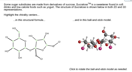 Some sugar substitutes are made from derivatives of sucrose. Sucralose™ is a sweetener found in soft drinks and low-calorie foods such as yogurt. The structure of Sucralose is shown below in both 2D and 3D representations Highlight the chirality centers... ...n this structural formula... ...and in this ball-and-stick model. Ho OH HO CI OH Cl Click to rotate the ball-and-stick model as needed.