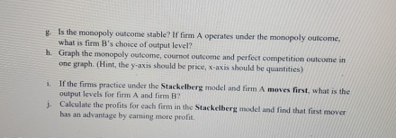 g. Is the monopoly outcome stable? If firm A operates under the monopoly outcome, what is firm Bs choice of output level? h.