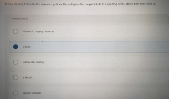 At their meeting to finalize the insurance policies, Bennett gives the couple tickets to a sporting event. This is best described as: Multiple Choice misuse of company resources a bribe. relationship building a fair gift abusive behavior