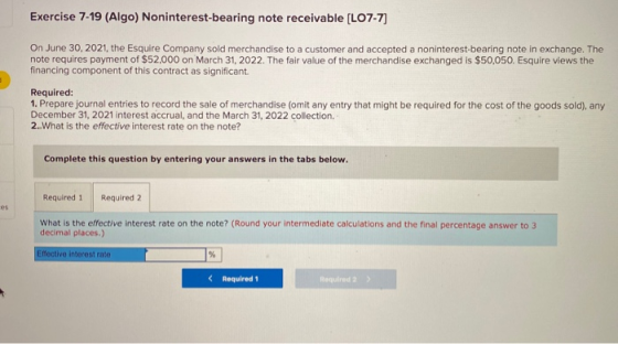 Exercise 7-19 (Algo) Noninterest-bearing note receivable (L07-7) On June 30, 2021, the Esquire Company sold merchandise to a