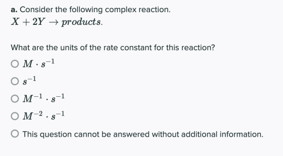 a. Consider the following complex reaction. X + 2Y + products. What are the units of the rate constant for this reaction? O M