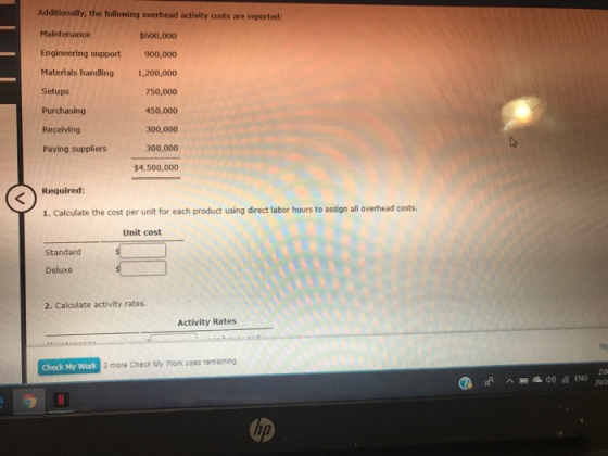 Additionally, the following overhead activity costs are reported: Maintenance $600,000 Engineering support 900,000 Materials handling1,200,000 750,000 450,000 300,000 300,000 $4,500,000 Setups Purchasing Receiving Paying suppliers Required: 1. Calculate the cost per unit for each product using direct labor hours to assign all overhead costs. Unit cost Standard Deluxe 2. Calculate activity rates. Activity Rates Ne Check My Work 3 more Check My Work uses remaining up