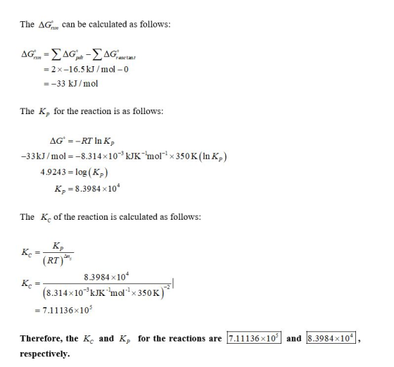 The AG an can be calculated as follows: AG:mn = 4G - Greactant = 2x-16.5 kJ/mol - 0 = -33 kJ/mol The K, for the reaction is a