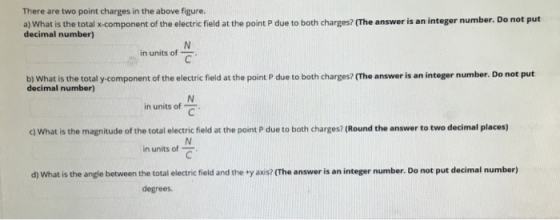 There are two point charges in the above figure a) What is the total x-component of the electric field at the point P due to both charges? (The answer is an integer number. Do not put decimal number) in units of b) What is the total y-component of the electric field at the point P due to both charges? (The answer is an integer number. Do not put decimal number) C in units of c) What is the magnitude of the total electric field at the point P due to both charges? (Round the answer to two decimal places) in units of d) What is the angle between the total electric field and the ty axis? (The answer is an integer number. Do not put decimal number) degrees