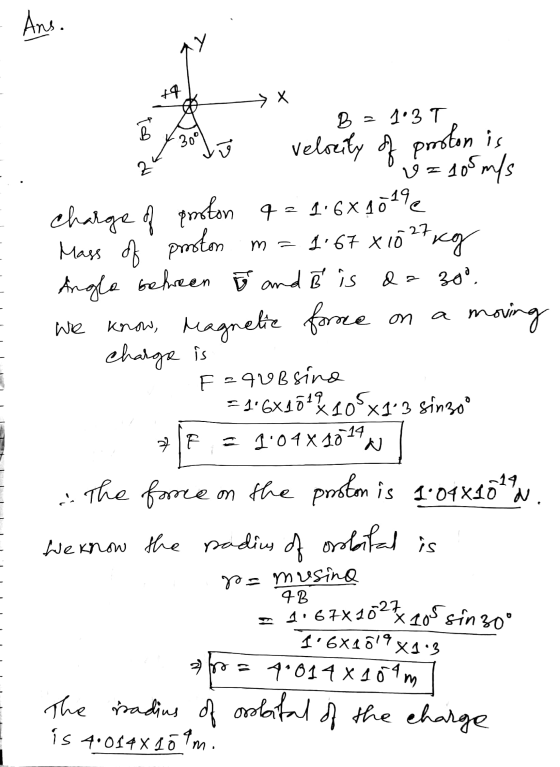 Ans. wy +4 Х B = 1.3 T 1 30° 2 kg ma a Wre velocity of proton is & = 10 m/s charge of proton q = 1.6X2019 Mass of proton 1.67