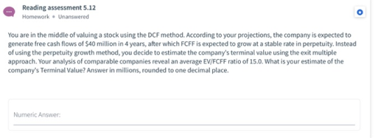 Reading assessment 5.12 Homework. Unanswered You are in the middle of valuing a stock using the DCF method. According to your