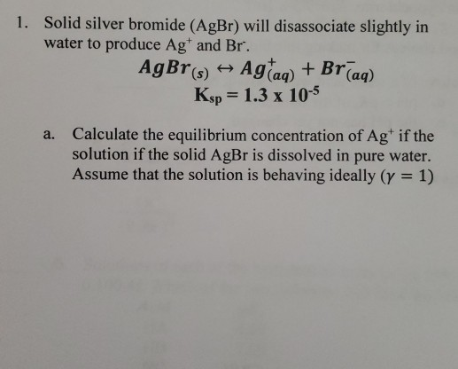 1. Solid silver bromide (AgBr) will disassociate slightly in water to produce Ag and Br. AgBr(s) +- Agtaq) + Braq) Ksp = 1.3