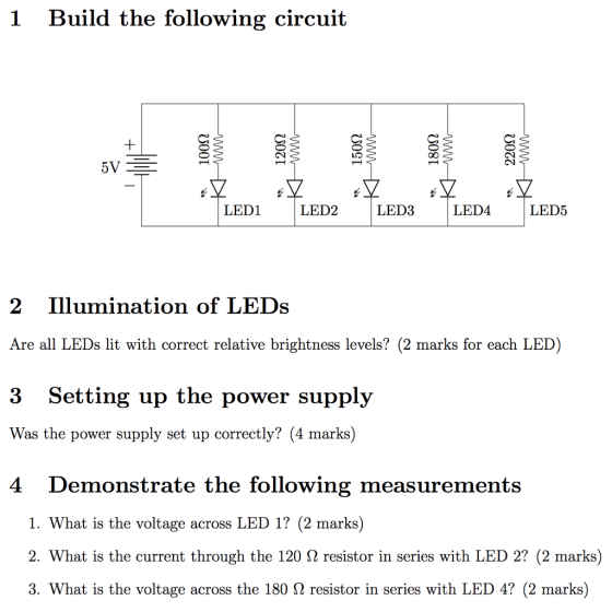 1 Build the following circuit LED1 LED2 LED3 LED4 LED5 2 Illumination of LEDs Are all LEDs lit with correct relative brightness levels? (2 marks for each LED) 3 S Was the power supply set up correctly? (4 marks) 4 Demonstrate the following measurements etting up the power supply 1. What is the voltage across LED 1? (2 marks) 2. What is the current through the 120 Ω resistor in series with LED 2? (2 marks) 3. What is the voltage across the 180 Ω resistor in series with LED 4? (2 marks)