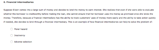 6. Financial intermediaries Suppose Elleen comes into a large sum of money and decides to lend the money to earn interest. She realizes that even if she were able to evaluate whether the borrower is creditworthy before making the loan, she cannot ensure that her borrower uses the money as promised once she lends the money. Therefore, because a financial intermediary has the ability to track custorners uses of money more easily and the ability to take action quickly If needed, she decides to lend through a financial intermediary. This is an example of how financial intermediaries can help to solve the problem of: Moral hazard Insolvency Adverse selection
