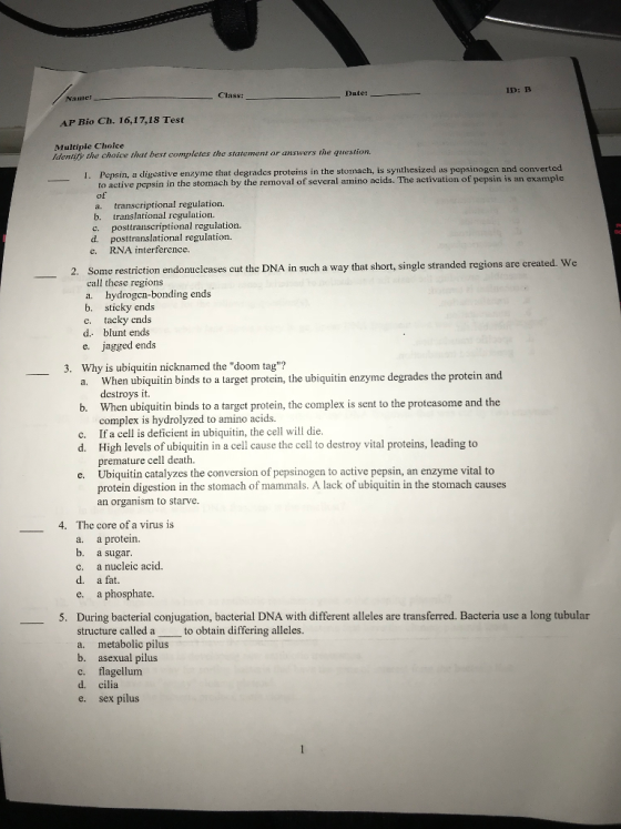 Date: ID: B Class: Name AP Bio Ch. 16,17,18 Test Multiple Choice Identify the choice that best completes the statement or answers the question yme that degrades proteins in the stomach, is synthesized as pepsinogen and converted to active pepsin in the stomach by the removal of several amino acids. The activation of pepsin is an example of a. transcriptional regulation. b. translational rcgulation. c. posttranscriptional regulation. d. posttranslational regulation. c. RNA interference. 2. Som a way that short, single stranded regions are created. We e restriction endonuclcases cut the DNA in such call these regions a. hydrogcn-bonding ends b. sticky ends c. tacky ends d. blunt ends e. jagged ends 3. Why is ubiquitin nicknamed the doom tag? When ubiquitin binds to a target protcin, the ubiquitin enzyme degrades the protein and destroys it. When ubiquitin binds to a target protein, the complex is sent to the protcasome and the complex is hydrolyzed to amino acids. If a cell is deficient in ubiquitin, the cell will die. High levels of ubiquitin in a cell cause the cell to destroy vital proteins, leading to premature cell death. Ubiquitin catalyzes the conversion of pepsinogen to active pepsin, an enzyme vital to protein digestion in the stom an organism to starve. a. b. c. d. e. 4. The core of a virus is a. a protein. b. a sugar. C. a nucleic acid. d. a fat. e. a phosphate. During bacterial conjugation, bacterial DNA with different alleles are transferred. Bacteria use a long tubular structure called a to obtain differing alleles. a. metabolic pilus b. asexual pilus c. flagellum d. cilia e. sex pilus 5.