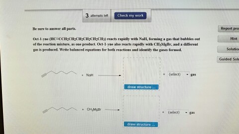 Check my work atempts left Be sure to answer all parts. reacts rapidly with NaEL forming a gas that bubbles out of the reaction mixture, as one product Oct 1-yme also reacts rapidly with CHAIgBr, and a different gas is produced. Write balanced equati ons for both reactions and identify the gases formed. (select) gas NaH draw structure CH MgBr Report pro Guided Sol