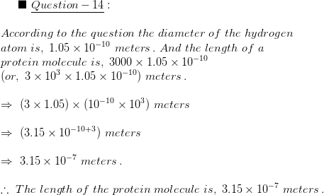 \blacksquare\,\,\underline{Question-14}:\\\\According \,\,to\,\,the\,\, question \,\,the\,\, diameter\,\,of\,\,the\,\, hydrogen\\ atom\,\,is,\,\,1.05\times10^{-10}\,\,meters\,.\,\,And\,\,the \,\,length\,\,of\,\,a\\protein\,\,molecule\,\,is,\,\,3000\times 1.05\times10^{-10}\\(or,\,\,3\times10^{3}\times1.05\times10^{-10}) \,\, meters \,.\\\\\Rightarrow\,\,(3\times1.05)\times(10^{-10}\times10^{3})\,\,meters\\\\\Rightarrow \,\,(3.15\times10^{-10+3})\,\,meters\\\\\Rightarrow\,\, 3.15\times 10^{-7}\,\,meters\,.\\\\\therefore\,\, The\,\, length\,\,of\,\,the\,\, protein\,\,molecule\,\,is,\,\,3.15\times10^{-7}\,\,meters\,.