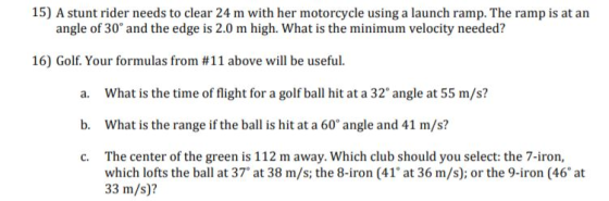 15) A stunt rider needs to clear 24 m with her motorcycle using a launch ramp. The ramp is at arn angle of 30° and the edge is 2.0 m high. What is the minimum velocity needed? 16) Golf. Your formulas from #11 above will be useful. a. What is the time of flight for a golf ball hit at a 32° angle at 55 m/s? b. What is the range if the ball is hit at a 60° angle and 1 m/s? c. The center of the green is 112 m away. Which club should you select: the 7-iron, which lofts the ball at 37° at 38 m/s; the 8-iron (41 at 36 m/s); or the 9-iron (46 at 33 m/s)?