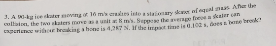 3. A 90-kg ice skater moving at 16 m/s crashes into a stationary skater of equal mass. After the collision, the two skaters move as a unit at 8 m/s. Suppose the average force a skater can experience without breaking a bone is 4,287 N. If the impact time is 0.102 s, does a bone break.?
