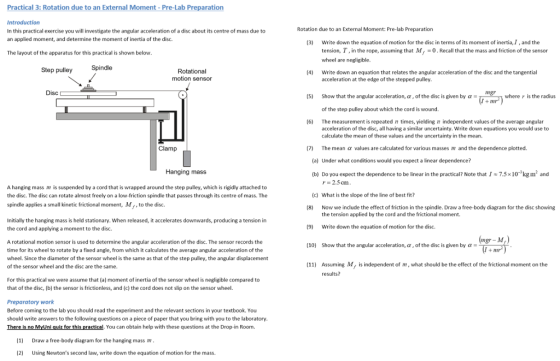 Practical 3: Rotation due to an External Moment - Pre-Lab Preparation Rotation due to an External Moment: Pre-lab Preparation In this practical exercise you will investigate the angular acceleration of a disc about its centre of mass due to an applied moment, and determine the moment of inertia of the disc. Write down the equation of motion for the disc in terms of its moment of inertia,I, and the tension, T, in the rope, assuming that M0.Recall that the mass and friction of the sensor wheel are negligible. (3) The layout of the apparatus for this practical is shown below St Spindle ep pulley Rotational motion sensor (4) Write down an equation that relates the angular acceleration of the disc and the tangential acceleration at the edge of the stepped pulley. Disc ngr (5) Show that the angular acceleration, α , of the disc is given by α where r is the radius of the step pulley about which the cord is wound. (6) The measurement is repeated times, yieldingn independent values of the average angular acceleration of the disc, all having a similar uncertainty. Write down equations you would use to calculate the mean of these values and the uncertainty in the mean. The mean α values are calculated for various masses m and the dependence plotted. Under what conditions would you expect a linear dependence? Clamp (7) (a) Hanging mass (b) Do you expect the dependence to be linear in the practical? Note that 1 7.5 × 10-3 kg m2 and r 2.5 cm A hanging mass m is suspended by a cord that is wrapped around the step pulley, which is rigidly attached to the disc. The disc can rotate almost freely on a low-friction spindle that passes through its centre of mass. The spindle applies a small kinetic frictional moment, M,, to the disc (c) h is the slope of the line of best fit? (8) Now we include the effect of friction in the spindle. Draw a free-body diagram for the disc showing the tension applied by the cord and the frictional moment. Initially the hanging mass is held stationary. When released, it accelerates downwards, producing a tension in the cord and applying a moment to the disc. (9) Write down the equation of motion for the disc A rotational motion sensor is used to determine the angular acceleration of the disc. The sensor records the time for its wheel to rotate by a fixed angle, from which it calculates the average angular acceleration of the wheel. Since the diameter of the sensor wheel is the same as that of the step pulley, the angular displacement of the sensor wheel and the disc are the same (10) Show that the angular acceleration, α , of the disc is given by α- Assuming M, is independent of m, what should be the effect of the frictional moment on the results? (11) For this practical we were assume that (a) moment of inertia of the sensor wheel is negligible compared to that of the disc, (b) the sensor is frictionless, and (c) the cord does not slip on the sensor wheel. Preparatory work Before coming to the lab you should read the experiment and the relevant sections in your textbook. You should write answers to the following questions on a piece of paper that you bring with you to the laboratory There is no MyUni quiz for this practical, You can obtain help with these questions at the Drop-in Room. (1 Draw a free-body diagram for the hanging mass m (2) Using Newtons second law, write down the equation of motion for the mass.