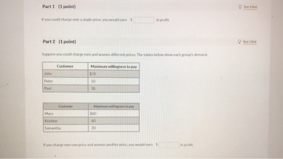 Part 1 (1 point) See Hint If you could charge only a single price, you would earn $ in profit Part 2 (1 point) See Hint Suppo