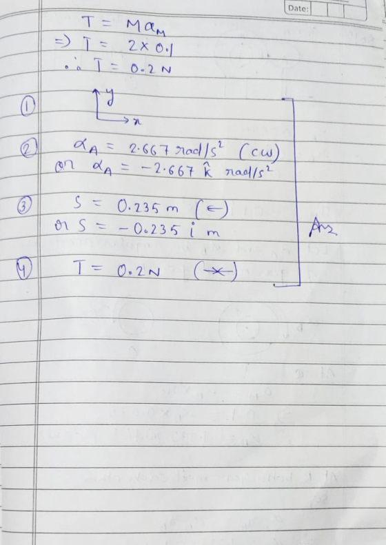Date: Т- Мам -) 1 = 2x 0. Loe T = 0.2N LA = 2.667 rad/s² (cw) on LA = -2.667 ĥ rad/s² s = 0.235 m or s = -0.235 (E) im 9 T =