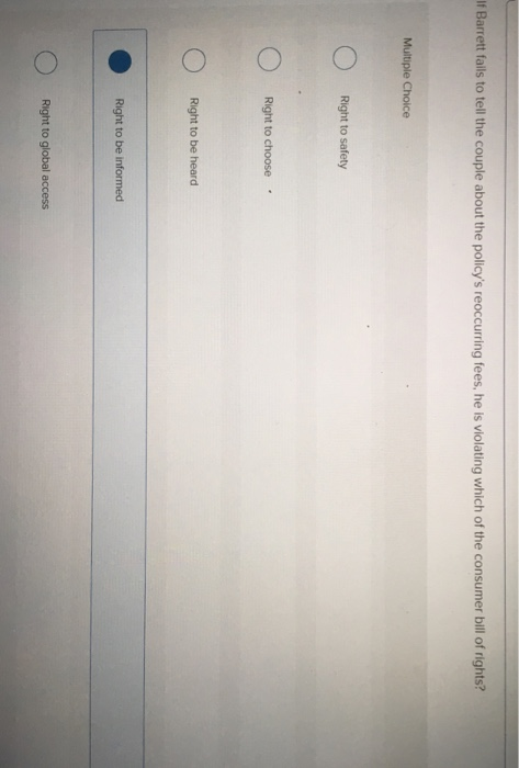 If Barrett falils to tell the couple about the policys reoccurring fees, he is violating which of the consumer bill of rights? Right to safety Right to choose Right to be heard Right to be informed Right to global access