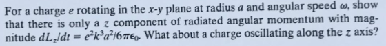 For a charge e rotating in the x-y plane at radius a and angular speed w, show that there is only a z component of radiated angular momentum with mag- nitude dLz/dt = e2kw6πε0, what about a charge oscillating along the z axis?