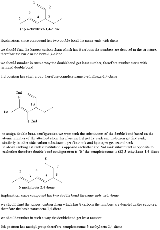 (E)-3-ethylhexa-1,4-diene Explanation: since compound has two double bond the name ends with diene we should find the longest carbon chain which has 6 carbons the numbers are denoted in the structure, therefore the basic name hexa-1.4-diene we should number in such a way the doublebond get least number, therefore number starts with terminal double bond 3rd position has ethyl group therefore complete name 3-ethylhexa-1,4-diene nc st 1st H 2nd to assign double bond configuration we want rank the substitutent of the double bond based on the atomic number of the attached atom therefore methyl get 1st rank and hydrogen get 2nd rank, similarly in other side carbon substitutent get first rank and hydrogen get second rank. in above ranking 1st rank substitutent is opposite eachother and 2nd rank substitutent is opposite to eachother therefore double bond configuration is E the complete name is (E)-3-ethylhexa-1,4-diene 6-methylocta-2,4-diene Explanation: since compound has two double bond the name ends with diene we should find the longest carbon chain which has 8 carbons the numbers are denoted in the structure, therefore the basic name octa-1.4-diene we should number in such a way the doublebond get least number 6th position has methyl group therefore complete name 6-methylocta-2.4-diene