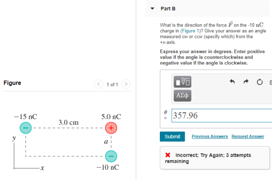 Part B What is the direction of the force F on the -10 nC charge in (Figure 1)? Give your answer as an angle measured cw or ccw (specify which) from the +x-axi Express your answer in degrees. Enter positive value if the angle is counterclockwise and negative value if the angle is clockwise Figure 1 of 1> 15 nC 5.0 nC 357.96 3.0 cm Submit Pre vious Answers Request Answer Incorrect; Try Again: 3 attempts remaining 10 nC