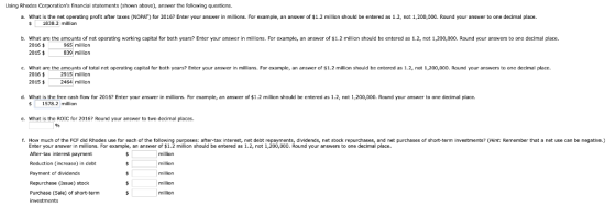 Using Rhodes Carporations financial statements (shown above), answer the fallawing questians. a. what is the net operating profit after texes 《NOPAT) for 2016? Enter your answer in millions. For example, an answer of $1.2 million should be entered as 12, not 1,200,000. Round your answer to one decimal place. 1838.2 million b. What are the amounts of net operating working capital for both years? Enter your answer in millians. For example, an answer of s1.2 millian should be entered as 1.2, nat 1,200,000. Round your answers to one decimal place. 2016$ 2015 $ 965 million 39 million c. What are the anounts of tatal net operating capital far both years? Enter yaur answer in millions. For example, an answer of $1.2 million should be entered as 1.2, not 1,200,000. Raund your answers to one decimal place. 2016 4 2015$ 2915 million 2464 million d. What is the free cash flaw for 201? Enter your answer in millians. For example, an answer of $1.2 millian shauld be entered as 1.2, not 1,200,000. Raund your answer to decimal place. $ 1578.2 million e. What is the ROIC for 2016? Round your answer to two decimal places. 9% f. How much of the FCF did Rhodes use for each of the following purposes: after-tax interest, net debt repayments, dividends, net stock repurchases, and net purchases of short-term investments? (Hint: Remember that a net use can be negative.) Enter your answer in millions. For example, an answer of $1.2 million should be entered as 1.2, not 1,200,000. Round your answers to one decimal place. After-tax interest payment Reduction (increase) in drht Payment of dividends Repurchase (Issue) stock Purchase (Sale) or short-term investrments million million million million million
