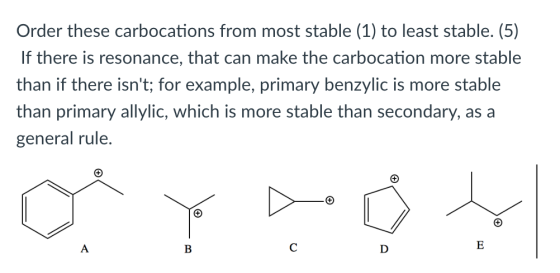 Order these carbocations from most stable (1) to least stable. (5) If there is resonance, that can make the carbocation more stable than if there isnt; for example, primary benzylic is more stable than primary allylic, which is more stable than secondary, as a general rule.
