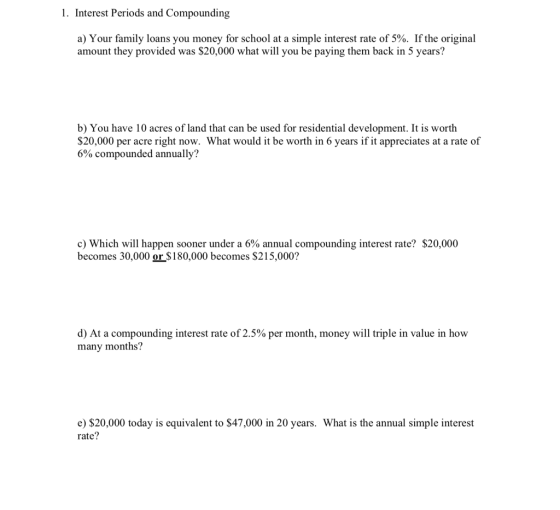 1. Interest Periods and Compounding a) Your family loans you money for school at a simple interest rate of 5%. If the original amount they provided was $20,000 what will you be paying them back in 5 years? b) You have 10 acres of land that can be used for residential development. It is worth S20,000 per acre right now. What would it be worth in 6 years if it appreciates at a rate of 6% compounded annually? c) Which will happen sooner under a 6% annual compounding interest rate? $20,000 becomes 30,000 or $180,000 becomes S215,000? d) At a compounding interest rate of 2.5% per month, money will triple in value in how many months? $20,000 today is equivalent to $47,000 in 20 years. What is the annual simple interest rate?