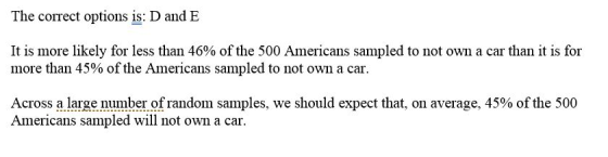 The correct options is: D and E It is more likely for less than 46% of the 500 Americans sampled to not own a car than it is