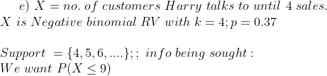 e) \ X = no.\ of\ customers\ Harry\ talks\ to\ until\ 4\ sales. \\ \ X\ is\ Negative\ binomial\ RV\ with\ k = 4; p=0.37 \\ \\ Support\ = \{4,5,6,....\} ; ; \ info\ being\ sought : \\ We\ want \ P(X\le 9) \\ \\