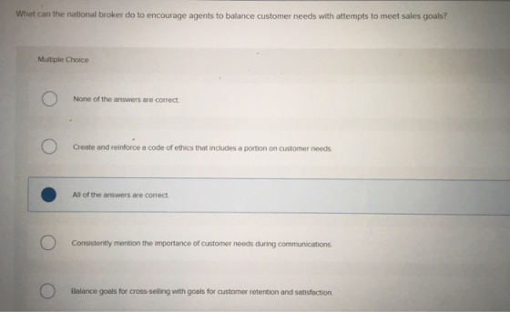 What can the national broker do to encourage agents to balance customer needs with attempts to meet sales goals? Multiple Choice None of the answers are correct Create and reinforce a code of ethics that includes a portion on customer needs. All of the answers are correct Consistently mention the importance of customer needs during communications. Balance goals for cross-selling with goals for customer retention and satisfaction