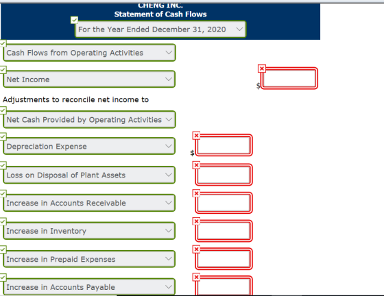 CHENG INC. Statement of Cash Flows For the Year Ended December 31, 2020 Cash Flows from Operating Activities Net Income Adjustments to reconcile net income to Net Cash Provided by Operating Activities Depreciation Expense Loss on Disposal of Plant Assets Increase in Accounts Receivable Increase in Inventory Increase in Prepaid Expenses Increase in Accounts Payable
