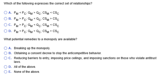 Which of the following expresses the correct set of relationships? What potential remedies to a monopoly are available? O A. Breaking up the monopoly. O B. Obtaining a consent decree to stop the anticompetitive behavior. ° C. Reducing barriers to entry, imposing price ceilings, and imposing sanctions on those who violate antitrust laws O D. All of the above. O E. None of the above.