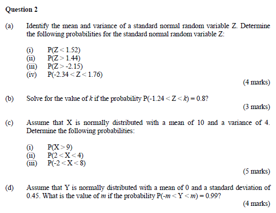 Question 2 (a) Identify the mean and variance of a standard normal random variable Z. Determine the following probabilities for the standard normal random variable Z: (i) P(Z1.52) (iii) P(Z> -2.15) (iv) P-2.34Z176) (4 marks) (b) Solve for the value of k if the probability P(-1.24 <Z-0.8? (3 marks) (c) Assume that X is normally distributed with a mean of 10 and a variance of 4. Determine the following probabilities: (ii) P(2<X<4) (ii) P-2<X<8) (5 marks) Assume that Y is normally distributed with a mean of 0 and a standard deviation of 0.45. What is the value of m if the probability P(-mY<m)-0.99? (d) (4 marks)