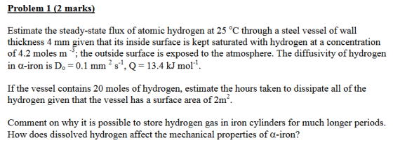Problem 1 (2 marks) Estimate the steady-state flux of atomic hydrogen at 25 °C through a steel vessel of wall thickness 4 mm