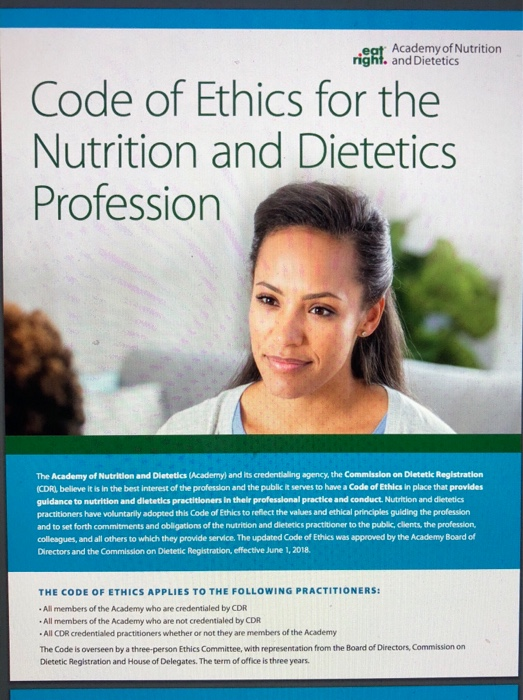 eat Academy of Nutrition right. and Dietetics Code of Ethics for the Nutrition and Dietetics Profession The Academy of Nutrition and Dietetics (Academy) and its credentialing agency, the Commission on Dletetic Registration (CDRI believe it is in the best interest of the profession and the public it serves to have a Code of Ethies in place that provides guidance to nutrition and dietetics practitioners in their professional practice and conduct. Nutrition and dietetics practitioners have voluntarily adopted this Code of Ethics to reflect the values and ethical principles guiding the profession and to set forth commitments and obligations of the nutrition and dietertics practitioner to the public, clents, the profession colleagues, and all others to which they provide service. The updated Code of Ethics was approved by the Academy Board of Directors and the Commission on Dietetic Registration, effective June 1, 2018. THE CODE OF ETHICS APPLIES TO THE FOLLOWING PRACTITIONERS All members of the Academy who are credentialed by CDR All members of the Academy who are not credentialed by CDR All CDR credentialed practitioners whether or not they are members of the Academy The Code is overseen by a three-person Ethics Committee, with representation from the Board of Directors, Commission on Dietetic Registration and House of Delegates. The term of office is three years.