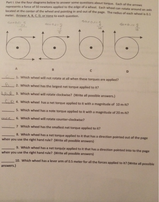Part L. Use the four diagrams below to answer some questions about torque. Each of the arrows force of 50 newtons applied to the edge of a wheel. Each wheel can rotate around an axis each wheel is 0.1 located at the center of the wheel and pointing in and out of the page. The radius of meter. Answer A, 8, C,D, or none to each question. io 0 1. Which wheel will not rotate at all when these torques are applied? 2. Which wheel has the largest net torque applied to it? 3. Which wheel will rotate clockwise? (Write all possible answers.) R4. Which wheel has a net torque applied to it with a magnitude of 10 m-N? 5. Which wheel has a note torque applied to it with a magnitude of 20 m-N? 6. Which wheel will rotate counter-clockwise? 7 Which wheel has the smallest net torque applied to it? 8. Which wheel has a net torque applied to it that has a direction pointed out of the page when you use the right hand rule? (Write all possible answers 9. Which wheel has a net torqule applied to it that has a direction pointed into to the page when you use the right hand rule? (Write all possible answers) 10. Which wheel has a lever arm of o.5 meter for all the forces applied to it? (Write all possible answers.)