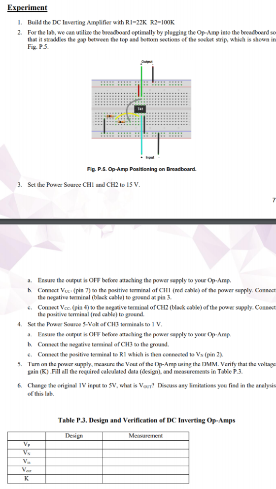 Experiment I. 2. Build the DC Inverting Amplifier with RI-22K R2=100K For the lab, we can utilize the breadboard optimally by plugging the Op-Amp into the breadboard so that it straddles the gap between the top and bottom sections of the socket strip, which is shown in Fig. P.5 Output 741 +Input Fig. P.5. Op-Amp Positioning on Breadboard. 3. Sct the Power Source CHI and CH2 to 15 V a. Ensure the output is OFF before attaching the power supply to your Op-Amp b. Connect Vcc+ (pin 7) to the positive terminal of CHI (red cable) of the power supply. Connect the negative terminal (black cable) to ground at pin 3 c. Connect Vcc. (pin 4) to the negative terminal of CH2 (black cable) of the power supply. Connect the positive terminal (red cable) to ground. Set the Power Source 5-Volt of CH3 terminals to 1 V a. Ensure the output is OFF before attaching the power supply to your Op-Amp. b. Connect the negative terminal of CH3 to the ground. c. Connect the positive terminal to R1 which is then connected to Vs (pin 2) Turn on the power supply, measure the Vout of the Op-Amp using the DMM. Verify that the voltage gain (K) .Fill all the required calculated data (design), and measurements in Table P.3. 4. 5. 6. Change the original 1V input to 5V, what is Vour? Discuss any limitations you find in the analysis of this lab. Table P.3. Design and Verification of DC Inverting Op-Amps Design Measurement