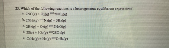 25. Which of the following reactions is a heterogeneous equilibrium expression? a. 2NO(g) + O2(g) 2NO2(g) b. 2NH3(g) N2(g) +