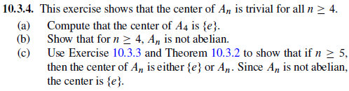 10.3.4·This exercise shows that the center of An is trivial for all n 4. (a) Compute that the center of A4 is se) (b) Show that for n 2 4, An is not abelian. (c) Use Exercise 10.3.3 and Theorem 10.3.2 to show that if n 5, then the center of An is either {e) or An. Since An is not abelian, the center is se).