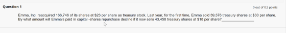 Question 1 0 out of 0.5 points Emma, Inc. reacquired 166,746 of its shares at $23 per share as treasury stock. Last year, for