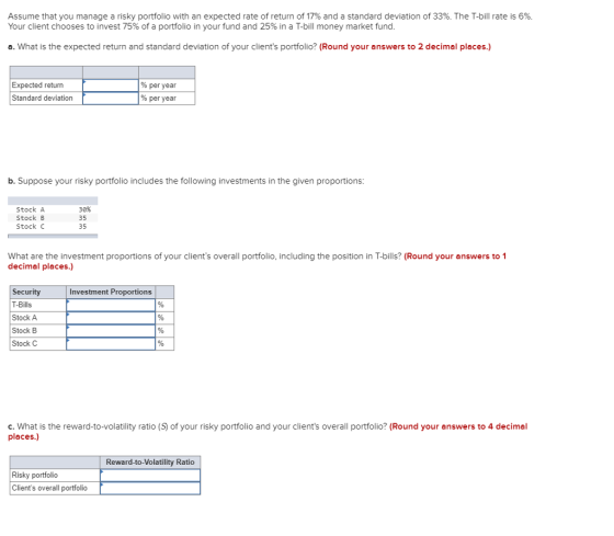 Assume that you manage a risky portfolio with an expected rate of return of 17% and a standard deviation of 33%. The T-bill rate is 6%. Your client chooses to invest 75% of a portfolio in your fund and 25% in a T-bill money market fund a. What is the expected return and standard deviation of your clients portfolio? (Round your answers to 2 decimal places.) Expected return Standard deviation % per year % per year b. Suppose your risky portfolio includes the following investments in the given proportions: Stock A Stock B Stock C 30% 35 35 What are the investment proportions of your clients overall portfolio, including the position in T-bills? (Round your answers to 1 decimal places.) Security T-Bills Stock A Stock B Stock C Investment Proportions c. What is the reward-to-volatility ratio (S of your risky portfolio and your clients overall portfolio? (Round your answers to 4 decimal places.) Reward-to-Volatility Ratio Risky portfolio Clients overall portfolio