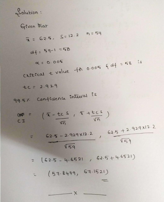Solution : Given that 7 = 62.5 S= 12.2 n=59 df = 59-1=58 Q: 0.005 is & df = 58 for 0.005 Critical t value tc = 2.929 99.5% co