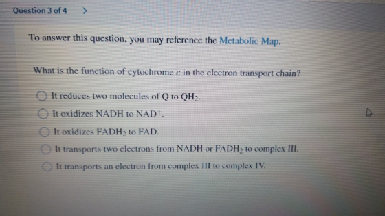 Question 3 of 4 To answer this question, you may reference the Metabolic Map. What is the function of cytochrome c in the ele