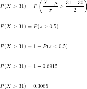 \\ P( X > 31) = P\left ( \frac{ X - \mu}{\sigma} > \frac{31-30}{2} \right ) \\\\ \\ P( X > 31) = P (z>0.5) \\\\ \\ P( X > 31) = 1- P(z<0.5) \\\\ \\ P( X > 31) = 1-0.6915 \\\\\\ P(X >31) = 0.3085