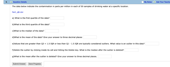 6. + Question Details My Notes Ask Your Teache 0 The data below indicate the contamination in parts per million in each of 50 samples of drinking water at a specific location hw1_q6.csv a) What is the first quartile of the data? b)What is the third quartile of the data? c)What is the median of the data? d)What is the mean of the data? Give your answer to three decimal places e)Values that are greater than Q31.5 IQR or less than Q1 1.5 IQR are typically considered outliers. What value is an outlier in this data? f)Delete the outlier by clicking inside its cell and hitting the Delete key. What is the median after the outlier is deleted? g)What is the mean after the outlier is deleted? Give your answer to three decimal places. Subnit Answer Save Progress